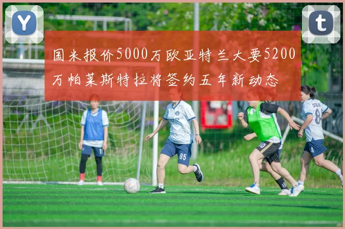 国米报价5000万欧亚特兰大要5200万帕莱斯特拉将签约五年新动态