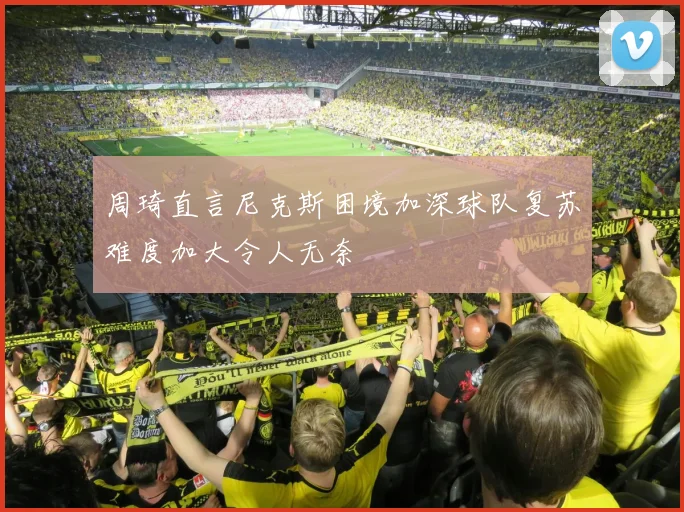 周琦直言尼克斯困境加深球队复苏难度加大令人无奈