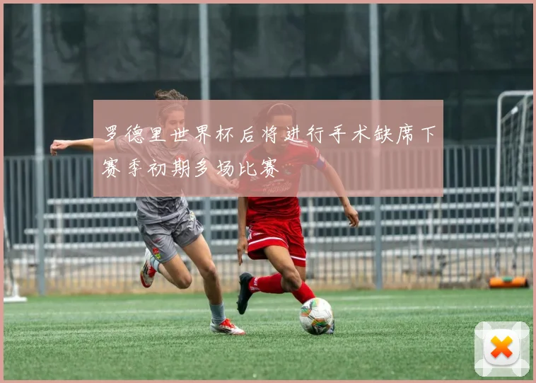 罗德里世界杯后将进行手术缺席下赛季初期多场比赛