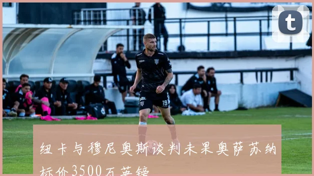 纽卡与穆尼奥斯谈判未果奥萨苏纳标价3500万英镑