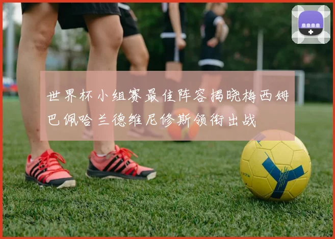 世界杯小组赛最佳阵容揭晓梅西姆巴佩哈兰德维尼修斯领衔出战