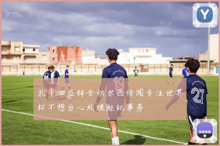 扎卡回应转会切尔西传闻专注世界杯不想分心处理经纪事务