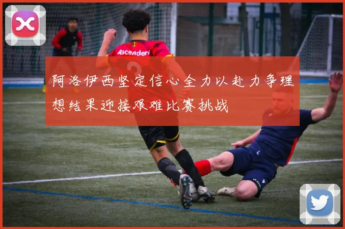 阿洛伊西坚定信心全力以赴力争理想结果迎接艰难比赛挑战