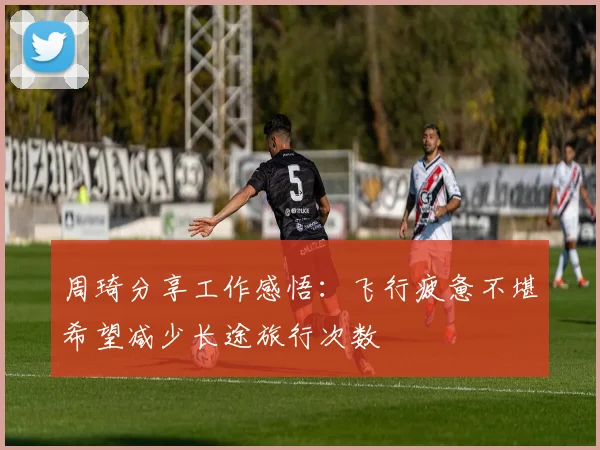 周琦分享工作感悟：飞行疲惫不堪希望减少长途旅行次数
