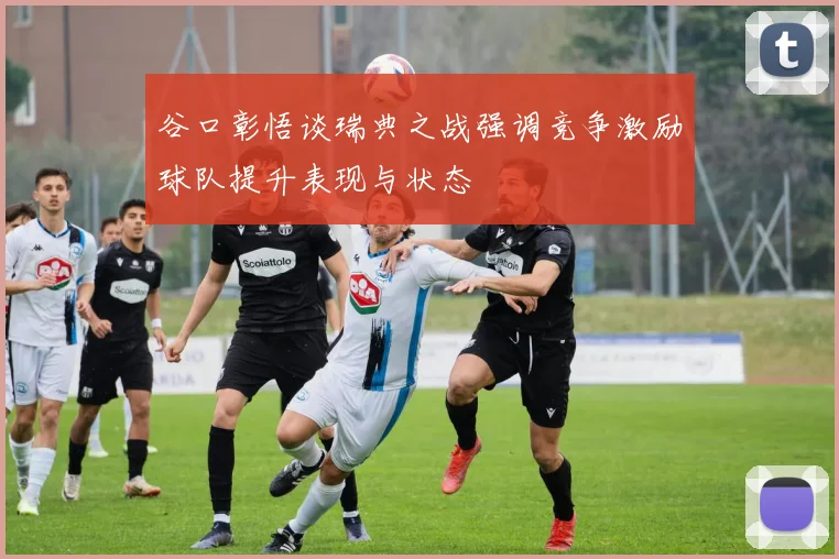 谷口彰悟谈瑞典之战强调竞争激励球队提升表现与状态