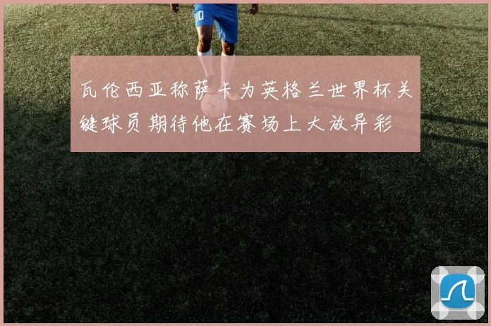 瓦伦西亚称萨卡为英格兰世界杯关键球员期待他在赛场上大放异彩