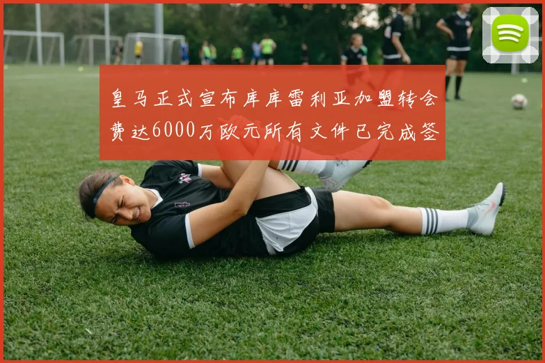 皇马正式宣布库库雷利亚加盟转会费达6000万欧元所有文件已完成签署