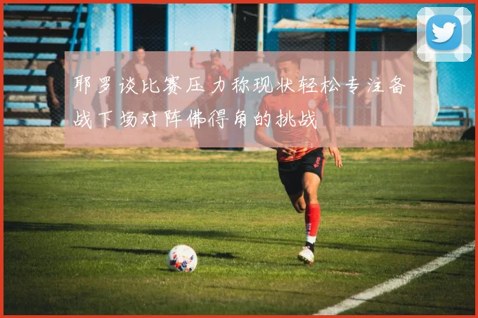 耶罗谈比赛压力称现状轻松专注备战下场对阵佛得角的挑战