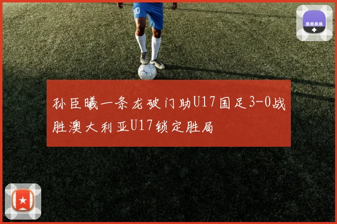 孙臣曦一条龙破门助U17国足3-0战胜澳大利亚U17锁定胜局