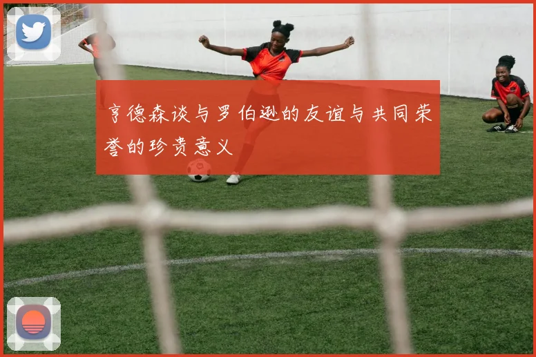亨德森谈与罗伯逊的友谊与共同荣誉的珍贵意义